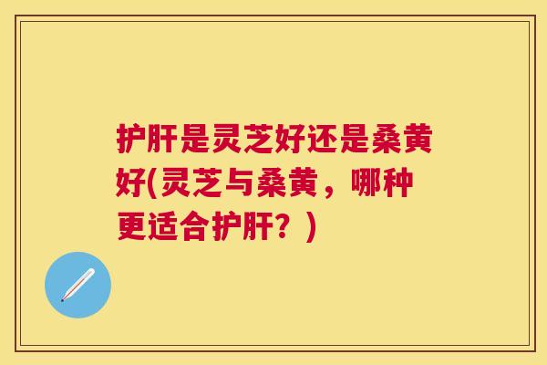 是灵芝好还是桑黄好(灵芝与桑黄,哪种更适合?) 是灵芝好还是桑黄好(灵芝与桑黄,哪种更适合?)