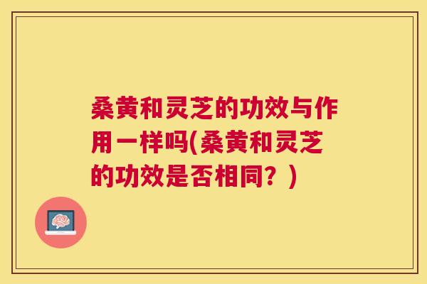桑黄和灵芝的功效与作用一样吗(桑黄和灵芝的功效是否相同?) 桑黄和灵芝的功效与作用一样吗(桑黄和灵芝的功效是否相同?)