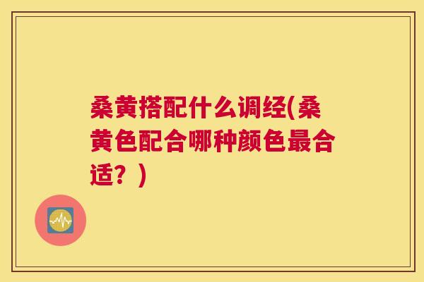 桑黄搭配什么调经(桑黄色配合哪种颜色合适?) 桑黄搭配什么调经(桑黄色配合哪种颜色合适?)
