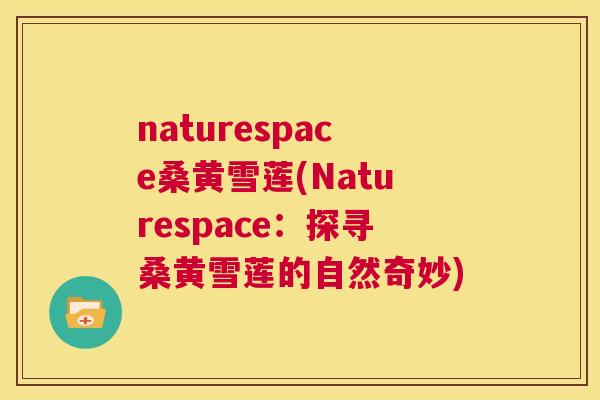 naturespace桑黄雪莲(Naturespace:探寻桑黄雪莲的自然奇妙) naturespace桑黄雪莲(Naturespace:探寻桑黄雪莲的自然奇妙)