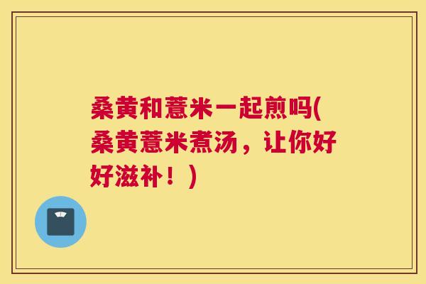 桑黄和薏米一起煎吗(桑黄薏米煮汤,让你好好滋补!) 桑黄和薏米一起煎吗(桑黄薏米煮汤,让你好好滋补!)