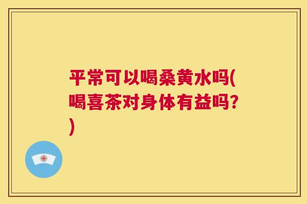 平常可以喝桑黄水吗(喝喜茶对身体有益吗?) 平常可以喝桑黄水吗(喝喜茶对身体有益吗?)