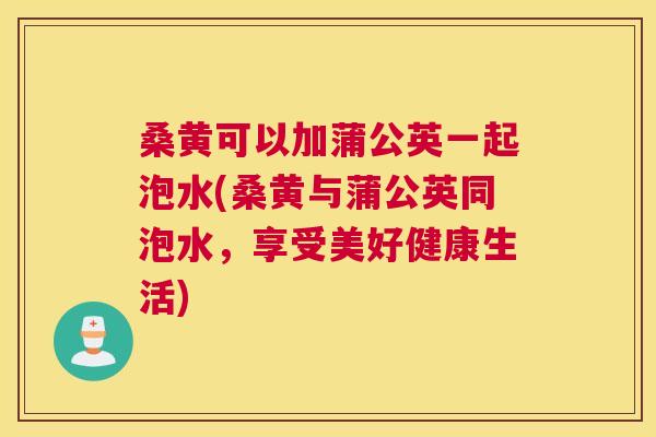桑黄可以加蒲公英一起泡水(桑黄与蒲公英同泡水,享受美好健康生活) 桑黄可以加蒲公英一起泡水(桑黄与蒲公英同泡水,享受美好健康生活)