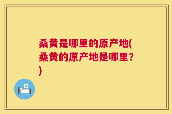 桑黄是哪里的原产地(桑黄的原产地是哪里?) 桑黄是哪里的原产地(桑黄的原产地是哪里?)