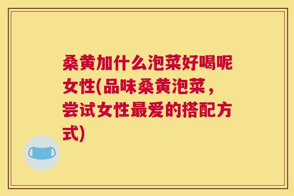桑黄加什么泡菜好喝呢女性(品味桑黄泡菜,尝试女性爱的搭配方式) 桑黄加什么泡菜好喝呢女性(品味桑黄泡菜,尝试女性爱的搭配方式)