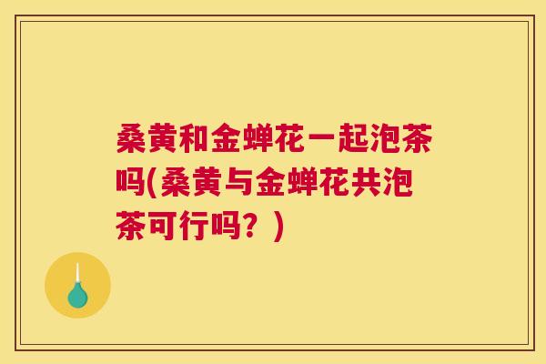 桑黄和金蝉花一起泡茶吗(桑黄与金蝉花共泡茶可行吗?) 桑黄和金蝉花一起泡茶吗(桑黄与金蝉花共泡茶可行吗?)
