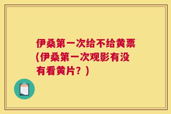 伊桑第一次给不给黄票(伊桑第一次观影有没有看黄片?) 伊桑第一次给不给黄票(伊桑第一次观影有没有看黄片?)