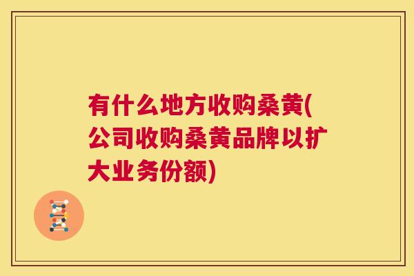 有什么地方收购桑黄(公司收购桑黄品牌以扩大业务份额) 有什么地方收购桑黄(公司收购桑黄品牌以扩大业务份额)