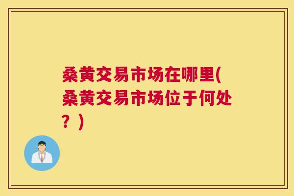 桑黄交易市场在哪里(桑黄交易市场位于何处?) 桑黄交易市场在哪里(桑黄交易市场位于何处?)