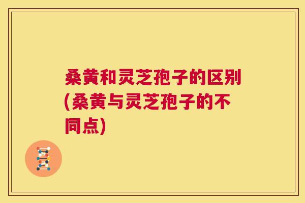 桑黄和灵芝孢子的区别(桑黄与灵芝孢子的不同点) 桑黄和灵芝孢子的区别(桑黄与灵芝孢子的不同点)