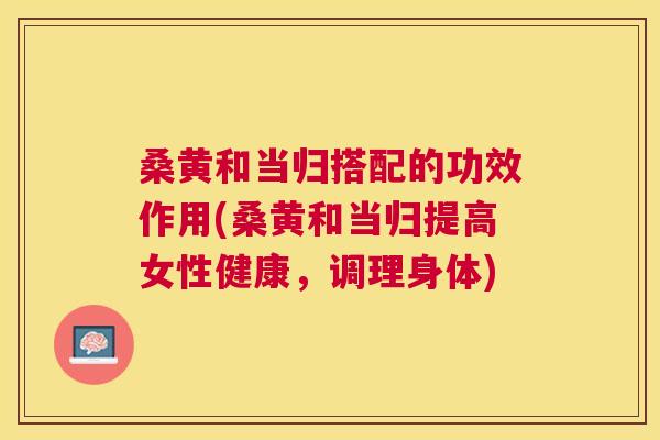 桑黄和当归搭配的功效作用(桑黄和当归提高女性健康,调理身体) 桑黄和当归搭配的功效作用(桑黄和当归提高女性健康,调理身体)