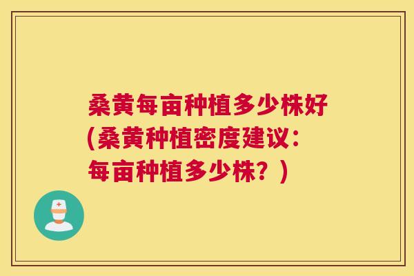 桑黄每亩种植多少株好(桑黄种植密度建议：每亩种植多少株？)