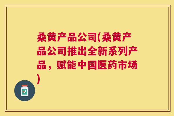 桑黄产品公司(桑黄产品公司推出全新系列产品,赋能中国医药市场) 桑黄产品公司(桑黄产品公司推出全新系列产品,赋能中国医药市场)