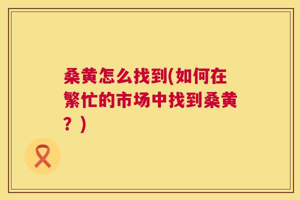 桑黄怎么找到(如何在繁忙的市场中找到桑黄?) 桑黄怎么找到(如何在繁忙的市场中找到桑黄?)