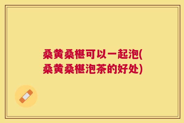 桑黄桑椹可以一起泡(桑黄桑椹泡茶的好处) 桑黄桑椹可以一起泡(桑黄桑椹泡茶的好处)