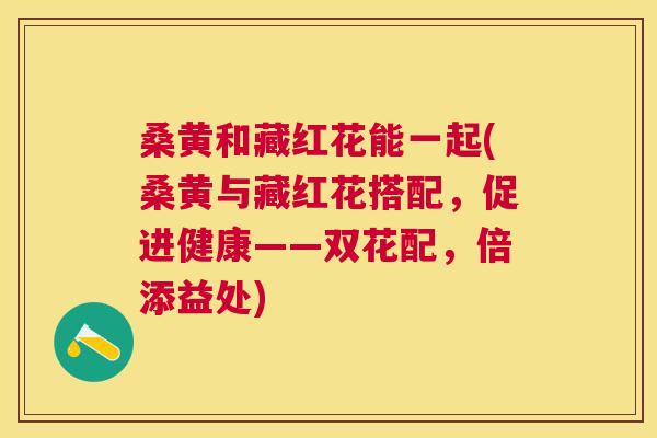 桑黄和藏红花能一起(桑黄与藏红花搭配,促进健康——双花配,倍添益处) 桑黄和藏红花能一起(桑黄与藏红花搭配,促进健康——双花配,倍添益处)