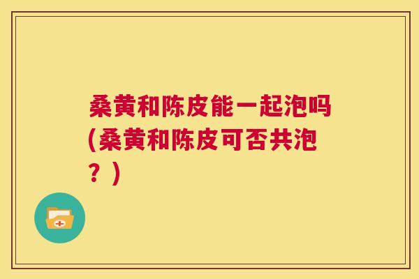 桑黄和陈皮能一起泡吗(桑黄和陈皮可否共泡?) 桑黄和陈皮能一起泡吗(桑黄和陈皮可否共泡?)