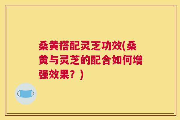 桑黄搭配灵芝功效(桑黄与灵芝的配合如何增强效果?) 桑黄搭配灵芝功效(桑黄与灵芝的配合如何增强效果?)