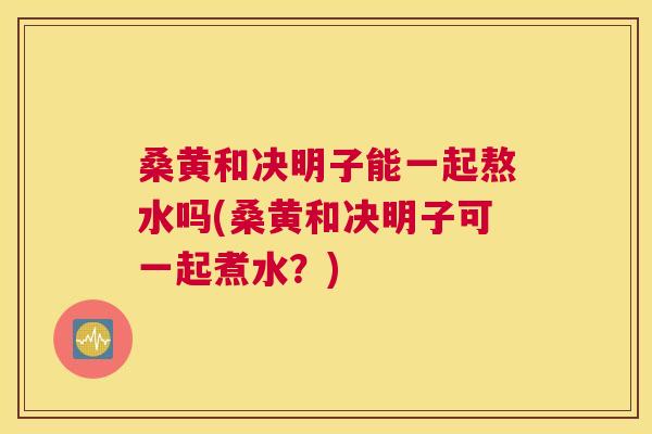 桑黄和决明子能一起熬水吗(桑黄和决明子可一起煮水?) 桑黄和决明子能一起熬水吗(桑黄和决明子可一起煮水?)
