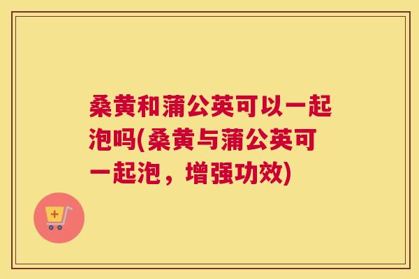 桑黄和蒲公英可以一起泡吗(桑黄与蒲公英可一起泡,增强功效) 桑黄和蒲公英可以一起泡吗(桑黄与蒲公英可一起泡,增强功效)