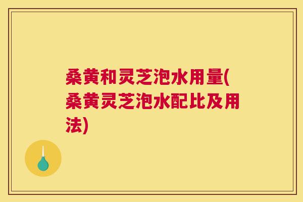 桑黄和灵芝泡水用量(桑黄灵芝泡水配比及用法) 桑黄和灵芝泡水用量(桑黄灵芝泡水配比及用法)