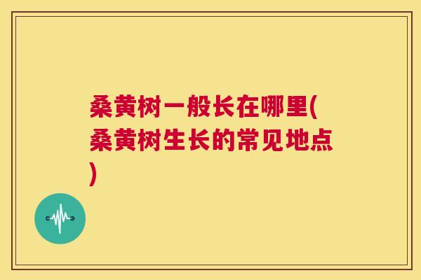 桑黄树一般长在哪里(桑黄树生长的常见地点) 桑黄树一般长在哪里(桑黄树生长的常见地点)