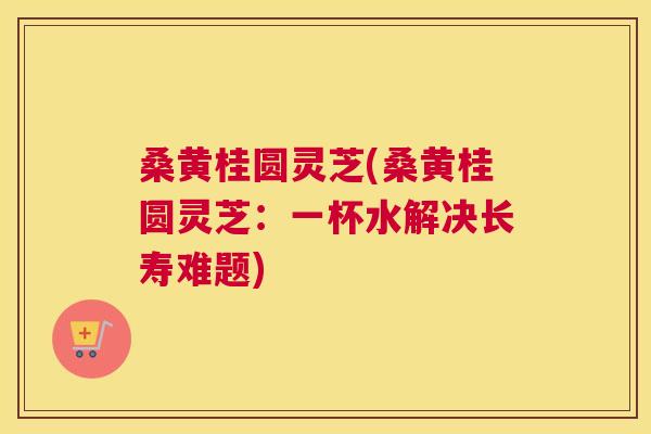 桑黄桂圆灵芝(桑黄桂圆灵芝:一杯水解决长寿难题) 桑黄桂圆灵芝(桑黄桂圆灵芝:一杯水解决长寿难题)
