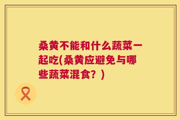 桑黄不能和什么蔬菜一起吃(桑黄应避免与哪些蔬菜混食？)