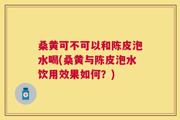 桑黄可不可以和陈皮泡水喝(桑黄与陈皮泡水饮用效果如何?) 桑黄可不可以和陈皮泡水喝(桑黄与陈皮泡水饮用效果如何?)