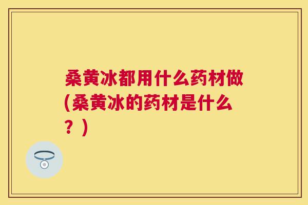 桑黄冰都用什么药材做(桑黄冰的药材是什么?) 桑黄冰都用什么药材做(桑黄冰的药材是什么?)