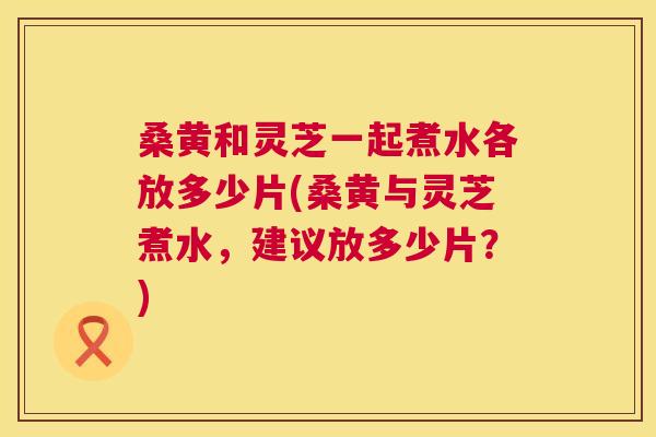 桑黄和灵芝一起煮水各放多少片(桑黄与灵芝煮水,建议放多少片?) 桑黄和灵芝一起煮水各放多少片(桑黄与灵芝煮水,建议放多少片?)