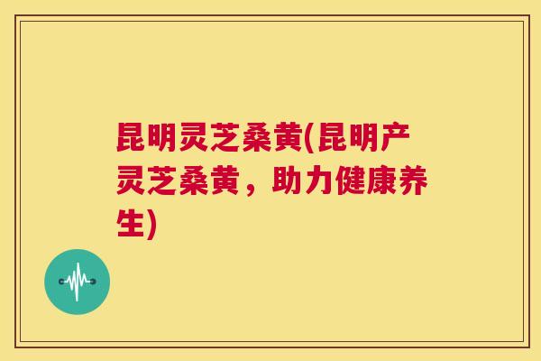 昆明灵芝桑黄(昆明产灵芝桑黄,助力健康养生) 昆明灵芝桑黄(昆明产灵芝桑黄,助力健康养生)
