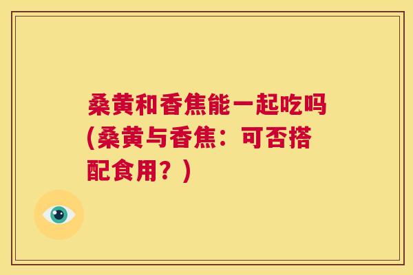 桑黄和香焦能一起吃吗(桑黄与香焦:可否搭配食用?) 桑黄和香焦能一起吃吗(桑黄与香焦:可否搭配食用?)
