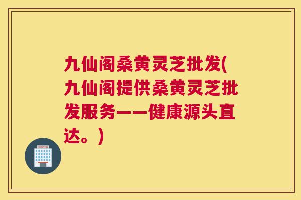 九仙阁桑黄灵芝批发(九仙阁提供桑黄灵芝批发服务——健康源头直达。) 九仙阁桑黄灵芝批发(九仙阁提供桑黄灵芝批发服务——健康源头直达。)