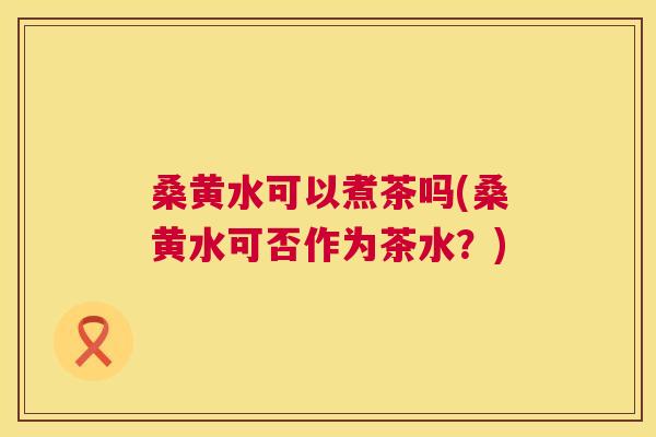 桑黄水可以煮茶吗(桑黄水可否作为茶水?) 桑黄水可以煮茶吗(桑黄水可否作为茶水?)