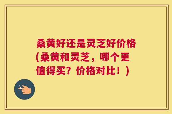 桑黄好还是灵芝好价格(桑黄和灵芝,哪个更值得买?价格对比!) 桑黄好还是灵芝好价格(桑黄和灵芝,哪个更值得买?价格对比!)