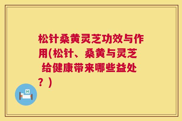 松针桑黄灵芝功效与作用(松针、桑黄与灵芝 给健康带来哪些益处？)