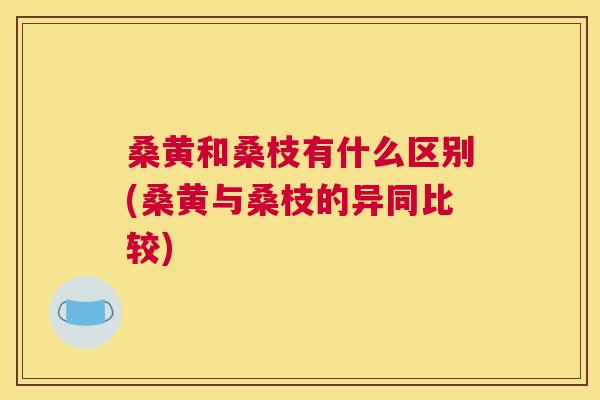 桑黄和桑枝有什么区别(桑黄与桑枝的异同比较) 桑黄和桑枝有什么区别(桑黄与桑枝的异同比较)