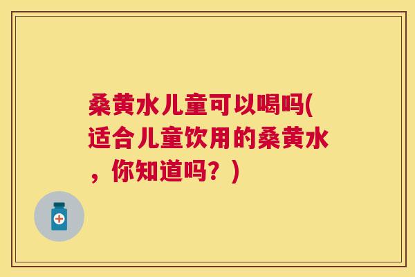 桑黄水儿童可以喝吗(适合儿童饮用的桑黄水,你知道吗?) 桑黄水儿童可以喝吗(适合儿童饮用的桑黄水,你知道吗?)