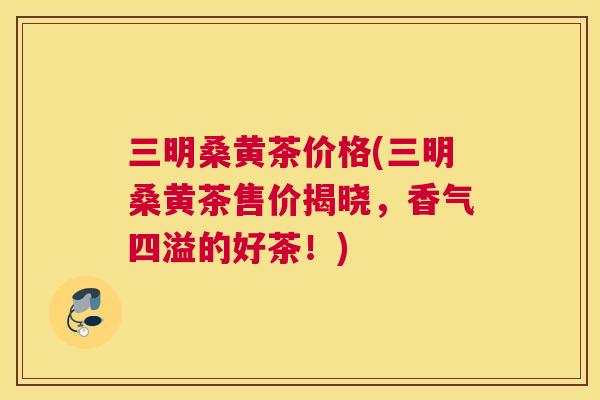 三明桑黄茶价格(三明桑黄茶售价揭晓,香气四溢的好茶!) 三明桑黄茶价格(三明桑黄茶售价揭晓,香气四溢的好茶!)