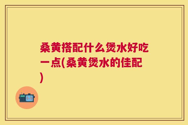 桑黄搭配什么煲水好吃一点(桑黄煲水的佳配)