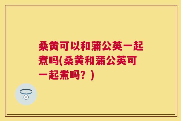 桑黄可以和蒲公英一起煮吗(桑黄和蒲公英可一起煮吗？)