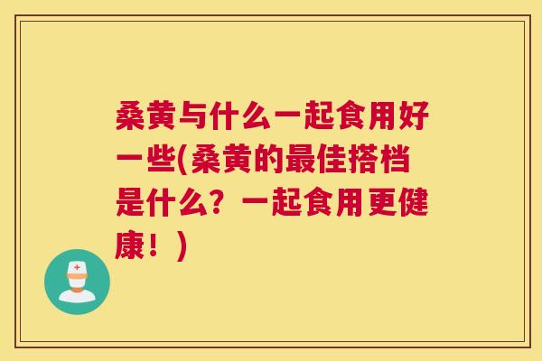 桑黄与什么一起食用好一些(桑黄的佳搭档是什么?一起食用更健康!) 桑黄与什么一起食用好一些(桑黄的佳搭档是什么?一起食用更健康!)