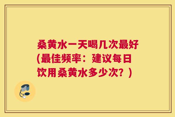 桑黄水一天喝几次好(佳频率:建议每日饮用桑黄水多少次?) 桑黄水一天喝几次好(佳频率:建议每日饮用桑黄水多少次?)
