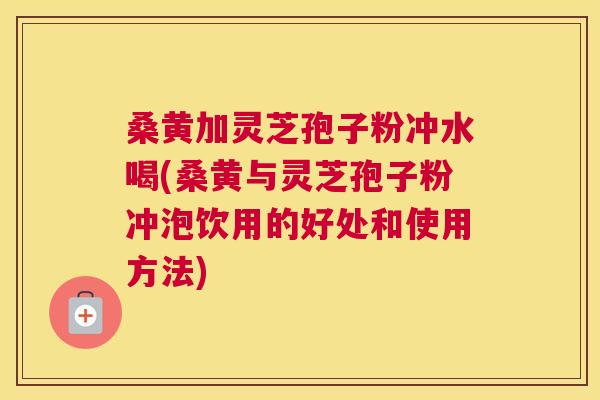 桑黄加灵芝孢子粉冲水喝(桑黄与灵芝孢子粉冲泡饮用的好处和使用方法)