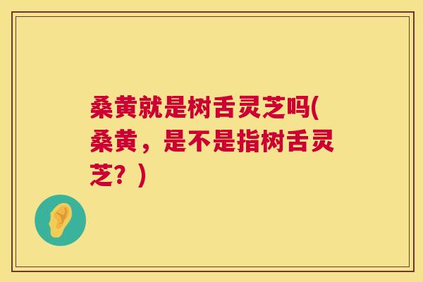 桑黄就是树舌灵芝吗(桑黄,是不是指树舌灵芝?) 桑黄就是树舌灵芝吗(桑黄,是不是指树舌灵芝?)