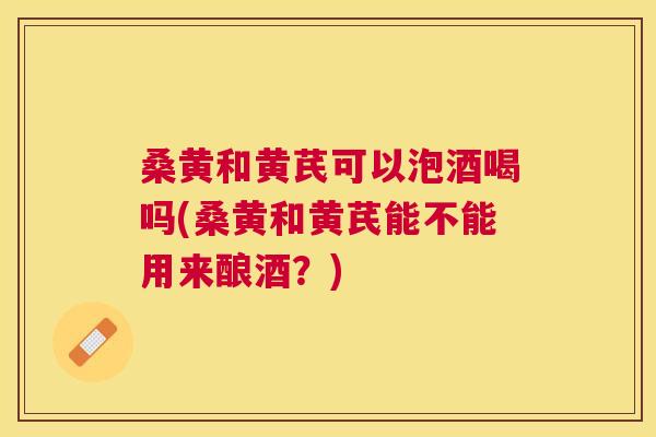 桑黄和黄芪可以泡酒喝吗(桑黄和黄芪能不能用来酿酒?) 桑黄和黄芪可以泡酒喝吗(桑黄和黄芪能不能用来酿酒?)