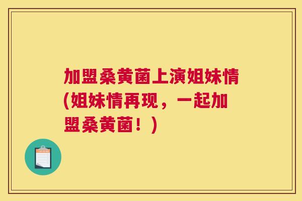 加盟桑黄菌上演姐妹情(姐妹情再现,一起加盟桑黄菌!) 加盟桑黄菌上演姐妹情(姐妹情再现,一起加盟桑黄菌!)
