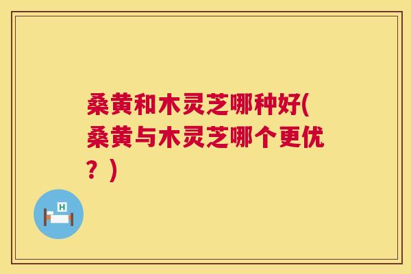 桑黄和木灵芝哪种好(桑黄与木灵芝哪个更优？)