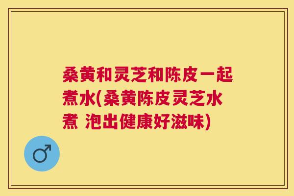 桑黄和灵芝和陈皮一起煮水(桑黄陈皮灵芝水煮 泡出健康好滋味) 桑黄和灵芝和陈皮一起煮水(桑黄陈皮灵芝水煮 泡出健康好滋味)